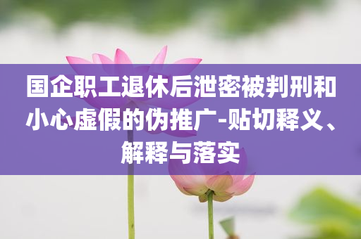 國(guó)企職工退休后泄密被判刑和小心虛假的偽推廣-貼切釋義、解釋與落實(shí)