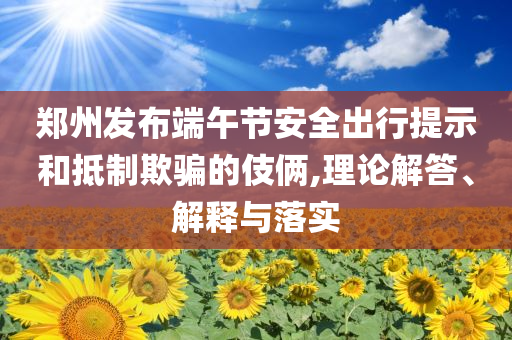 鄭州發(fā)布端午節(jié)安全出行提示和抵制欺騙的伎倆,理論解答、解釋與落實(shí)