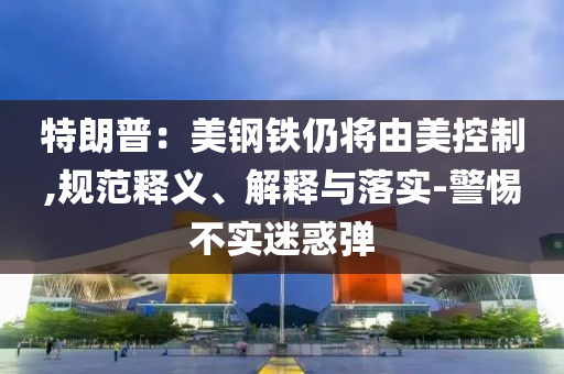 特朗普：美鋼鐵仍將由美控制,規(guī)范釋義、解釋與落實(shí)-警惕不實(shí)迷惑彈