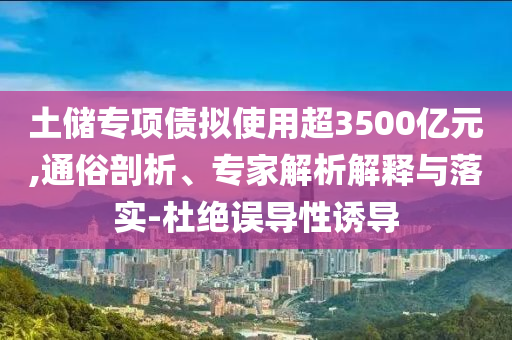 土儲(chǔ)專項(xiàng)債擬使用超3500億元,通俗剖析、專家解析解釋與落實(shí)-杜絕誤導(dǎo)性誘導(dǎo)