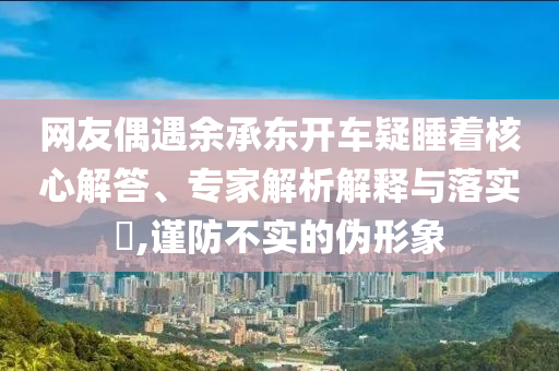 網(wǎng)友偶遇余承東開車疑睡著核心解答、專家解析解釋與落實(shí)?,謹(jǐn)防不實(shí)的偽形象