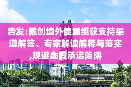 告發(fā):融創(chuàng)境外債重組獲支持渠道解答、專家解讀解釋與落實,規(guī)避虛假承諾陷阱