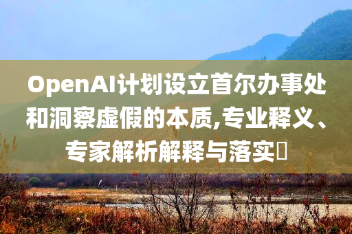 OpenAI計劃設(shè)立首爾辦事處和洞察虛假的本質(zhì),專業(yè)釋義、專家解析解釋與落實?