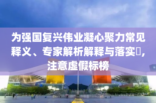 為強國復(fù)興偉業(yè)凝心聚力常見釋義、專家解析解釋與落實?,注意虛假標(biāo)榜