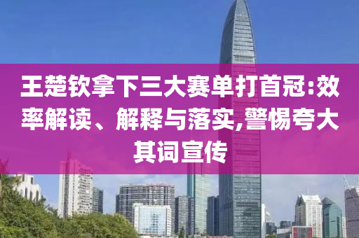 王楚欽拿下三大賽單打首冠:效率解讀、解釋與落實,警惕夸大其詞宣傳