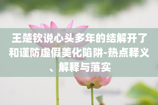 王楚欽說(shuō)心頭多年的結(jié)解開(kāi)了和謹(jǐn)防虛假美化陷阱-熱點(diǎn)釋義、解釋與落實(shí)