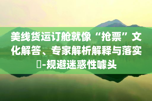 美線貨運(yùn)訂艙就像“搶票”文化解答、專家解析解釋與落實(shí)?-規(guī)避迷惑性噱頭