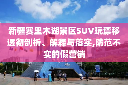 新疆賽里木湖景區(qū)SUV玩漂移透徹剖析、解釋與落實,防范不實的假營銷