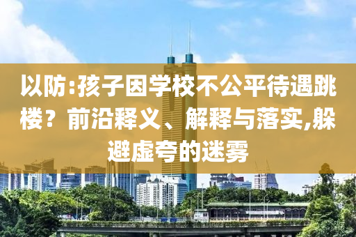 以防:孩子因?qū)W校不公平待遇跳樓？前沿釋義、解釋與落實,躲避虛夸的迷霧
