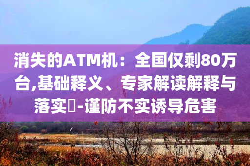 消失的ATM機(jī)：全國僅剩80萬臺,基礎(chǔ)釋義、專家解讀解釋與落實?-謹(jǐn)防不實誘導(dǎo)危害