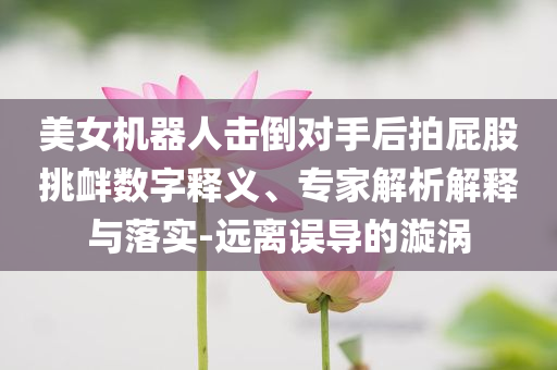 美女機(jī)器人擊倒對手后拍屁股挑釁數(shù)字釋義、專家解析解釋與落實-遠(yuǎn)離誤導(dǎo)的漩渦
