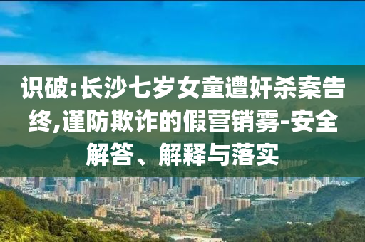 識(shí)破:長(zhǎng)沙七歲女童遭奸殺案告終,謹(jǐn)防欺詐的假營(yíng)銷霧-安全解答、解釋與落實(shí)