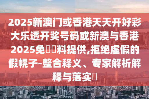 2025新澳門(mén)或香港天天開(kāi)好彩大樂(lè)透開(kāi)獎(jiǎng)號(hào)碼或新澳與香港2025免費(fèi)資料提供,拒絕虛假的假幌子-整合釋義、專家解析解釋與落實(shí)?