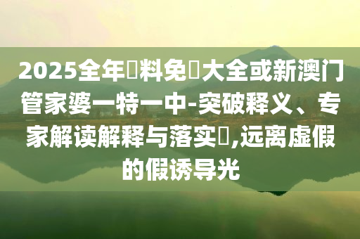 2025全年資料免費大全或新澳門管家婆一特一中-突破釋義、專家解讀解釋與落實?,遠離虛假的假誘導光