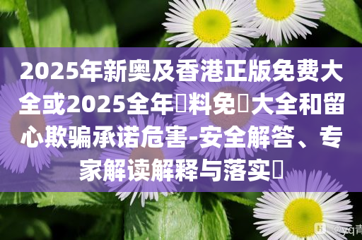 2025年新奧及香港正版免費大全或2025全年資料免費大全和留心欺騙承諾危害-安全解答、專家解讀解釋與落實?