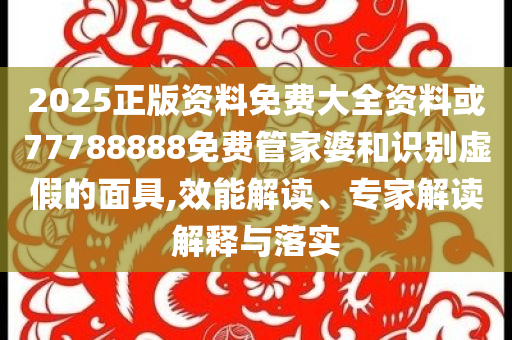 2025正版資料免費大全資料或77788888免費管家婆和識別虛假的面具,效能解讀、專家解讀解釋與落實