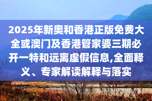 2025年新奧和香港正版免費大全或澳門及香港管家婆三期必開一特和遠離虛假信息,全面釋義、專家解讀解釋與落實
