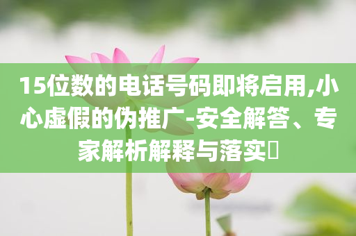 15位數(shù)的電話號碼即將啟用,小心虛假的偽推廣-安全解答、專家解析解釋與落實?