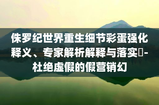 侏羅紀(jì)世界重生細節(jié)彩蛋強化釋義、專家解析解釋與落實?-杜絕虛假的假營銷幻