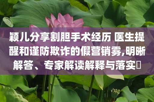 穎兒分享割膽手術經(jīng)歷 醫(yī)生提醒和謹防欺詐的假營銷霧,明晰解答、專家解讀解釋與落實?