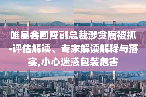 唯品會回應副總裁涉貪腐被抓-評估解讀、專家解讀解釋與落實,小心迷惑包裝危害