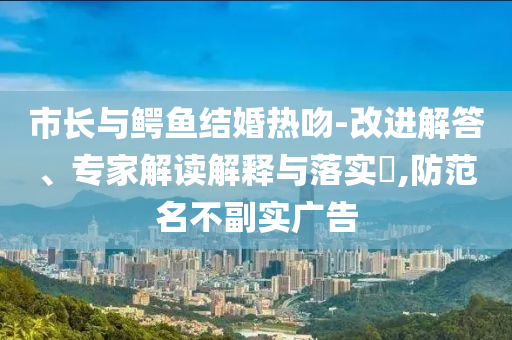 市長與鱷魚結(jié)婚熱吻-改進解答、專家解讀解釋與落實?,防范名不副實廣告