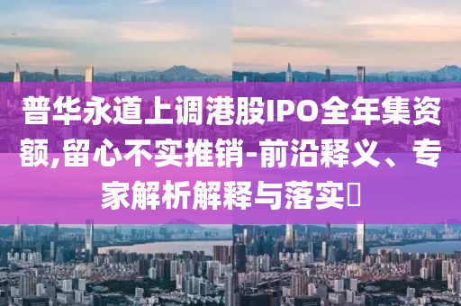 普華永道上調(diào)港股IPO全年集資額,留心不實推銷-前沿釋義、專家解析解釋與落實?