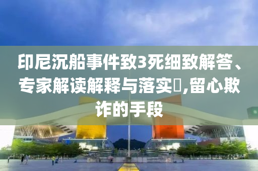 印尼沉船事件致3死細致解答、專家解讀解釋與落實?,留心欺詐的手段