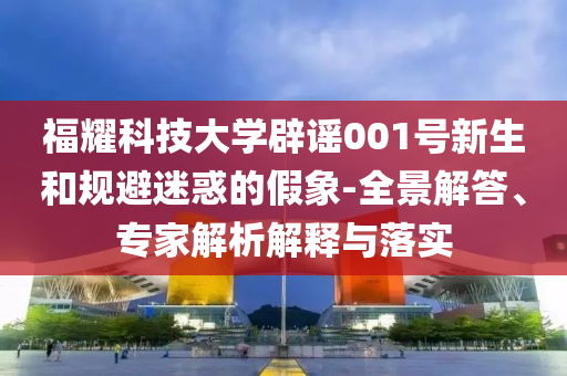福耀科技大學辟謠001號新生和規(guī)避迷惑的假象-全景解答、專家解析解釋與落實