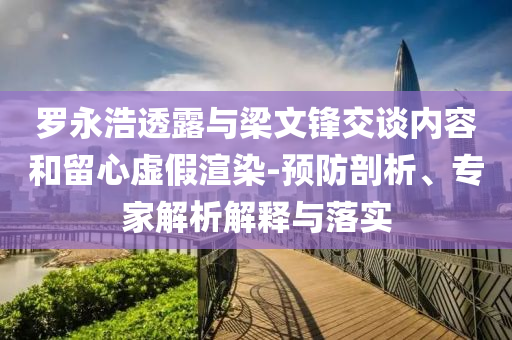 羅永浩透露與梁文鋒交談內(nèi)容和留心虛假渲染-預(yù)防剖析、專家解析解釋與落實(shí)