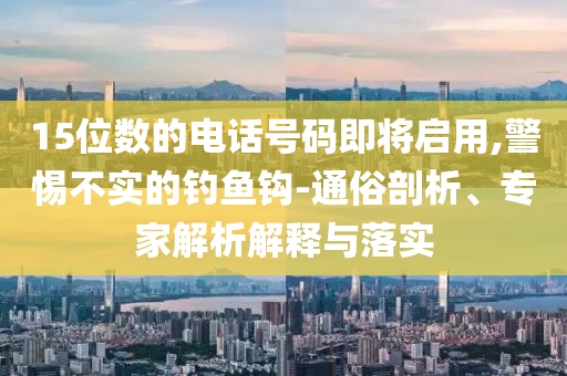 15位數(shù)的電話號(hào)碼即將啟用,警惕不實(shí)的釣魚鉤-通俗剖析、專家解析解釋與落實(shí)
