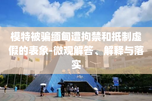 模特被騙緬甸遭拘禁和抵制虛假的表象-微觀解答、解釋與落實(shí)