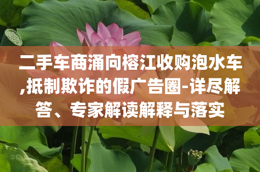 二手車(chē)商涌向榕江收購(gòu)泡水車(chē),抵制欺詐的假?gòu)V告圈-詳盡解答、專(zhuān)家解讀解釋與落實(shí)