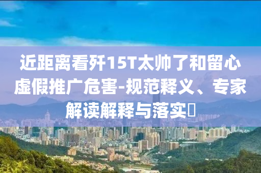 近距離看殲15T太帥了和留心虛假推廣危害-規(guī)范釋義、專家解讀解釋與落實?