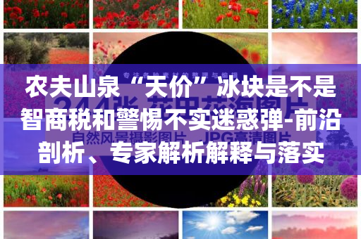 農(nóng)夫山泉“天價”冰塊是不是智商稅和警惕不實迷惑彈-前沿剖析、專家解析解釋與落實