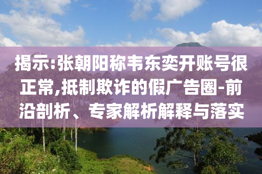 揭示:張朝陽稱韋東奕開賬號很正常,抵制欺詐的假廣告圈-前沿剖析、專家解析解釋與落實
