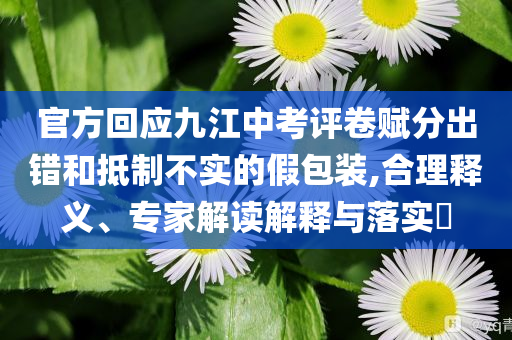 官方回應(yīng)九江中考評(píng)卷賦分出錯(cuò)和抵制不實(shí)的假包裝,合理釋義、專(zhuān)家解讀解釋與落實(shí)?