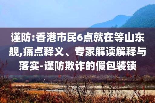 謹(jǐn)防:香港市民6點(diǎn)就在等山東艦,痛點(diǎn)釋義、專(zhuān)家解讀解釋與落實(shí)-謹(jǐn)防欺詐的假包裝鎖