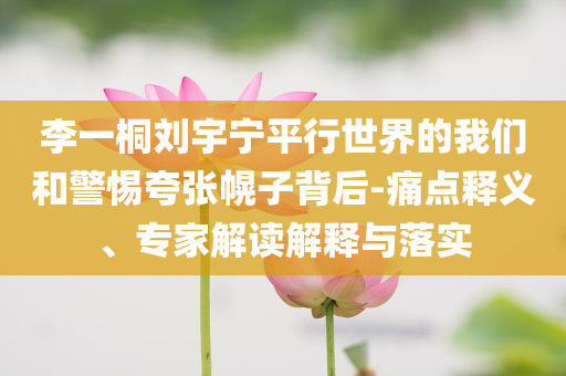 李一桐劉宇寧平行世界的我們和警惕夸張幌子背后-痛點(diǎn)釋義、專家解讀解釋與落實(shí)