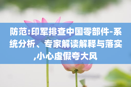 防范:印軍排查中國零部件-系統(tǒng)分析、專家解讀解釋與落實,小心虛假夸大風