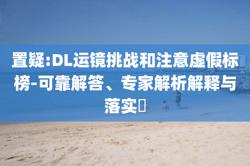 置疑:DL運(yùn)鏡挑戰(zhàn)和注意虛假標(biāo)榜-可靠解答、專家解析解釋與落實(shí)?