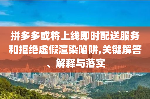 拼多多或?qū)⑸暇€即時配送服務(wù)和拒絕虛假渲染陷阱,關(guān)鍵解答、解釋與落實