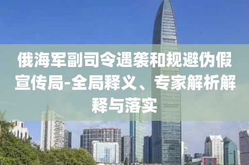 俄海軍副司令遇襲和規(guī)避偽假宣傳局-全局釋義、專家解析解釋與落實(shí)