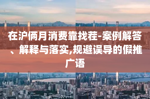 在滬倆月消費(fèi)靠找茬-案例解答、解釋與落實(shí),規(guī)避誤導(dǎo)的假推廣語(yǔ)