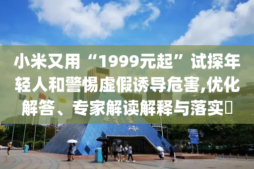 小米又用“1999元起”試探年輕人和警惕虛假誘導危害,優(yōu)化解答、專家解讀解釋與落實?