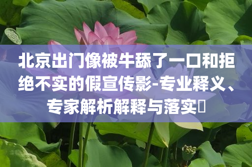 北京出門像被牛舔了一口和拒絕不實的假宣傳影-專業(yè)釋義、專家解析解釋與落實?
