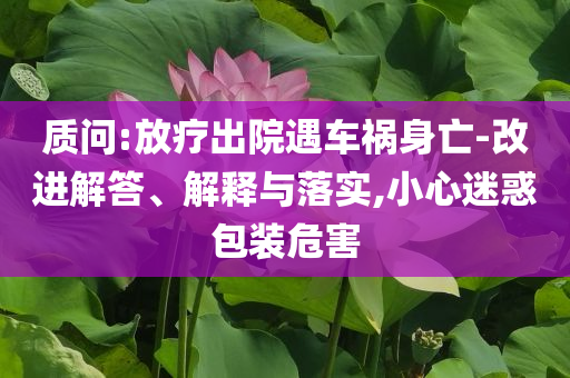 質(zhì)問:放療出院遇車禍身亡-改進解答、解釋與落實,小心迷惑包裝危害