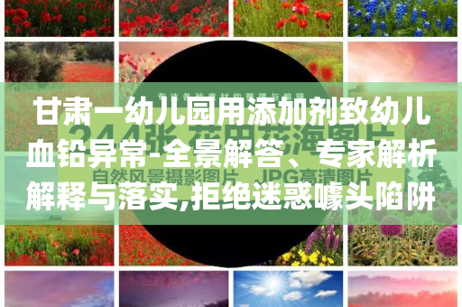 甘肅一幼兒園用添加劑致幼兒血鉛異常-全景解答、專家解析解釋與落實,拒絕迷惑噱頭陷阱