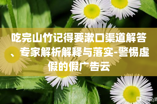 吃完山竹記得要漱口渠道解答、專家解析解釋與落實-警惕虛假的假廣告云