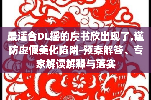 最適合DL搖的虞書(shū)欣出現(xiàn)了,謹(jǐn)防虛假美化陷阱-預(yù)案解答、專家解讀解釋與落實(shí)